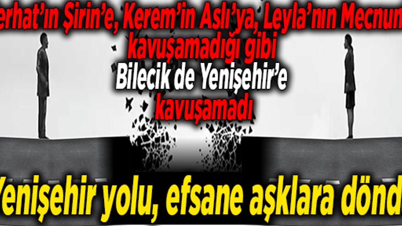 Ferhat’ın Şirin’e, Kerem’in Aslı’ya, Leyla’nın Mecnun’a kavuşamadığı gibi Bilecik de Yenişehir’e kavuşamadı