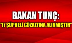 BAKAN TUNÇ, "17 ŞÜPHELİ GÖZALTINA ALINMIŞTIR"