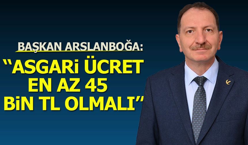 Başkan Arslanboğa: ''Asgari Ücret En Az 45 Bin Lira Olmalı”