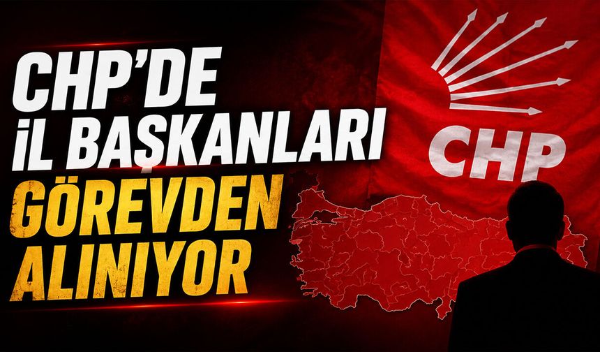 CHP'de İl Başkanları Görevden Alınıyor